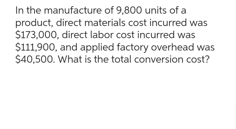 In the manufacture of 9,800 units of a
product, direct materials cost incurred was
$173,000, direct labor cost incurred was
$111,900, and applied factory overhead was
$40,500. What is the total conversion cost?