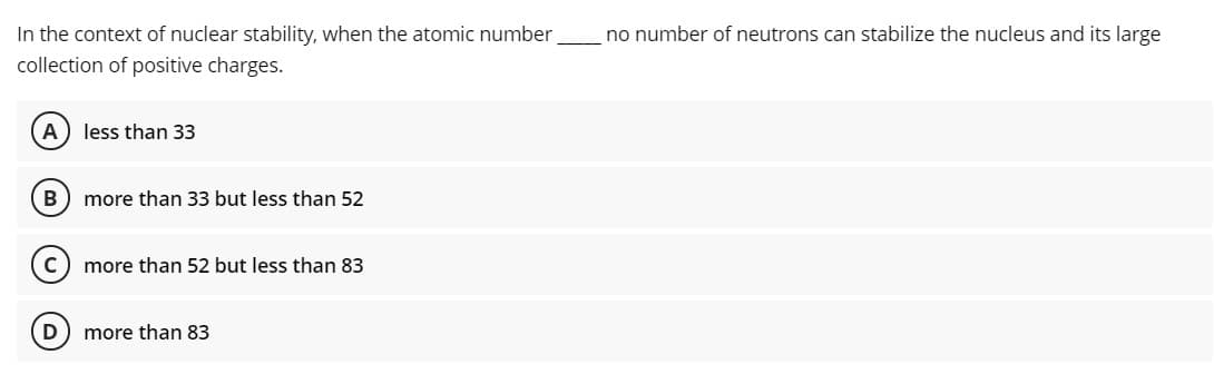 In the context of nuclear stability, when the atomic number
collection of positive charges.
no number of neutrons can stabilize the nucleus and its large
A
less than 33
B
more than 33 but less than 52
more than 52 but less than 83
more than 83
