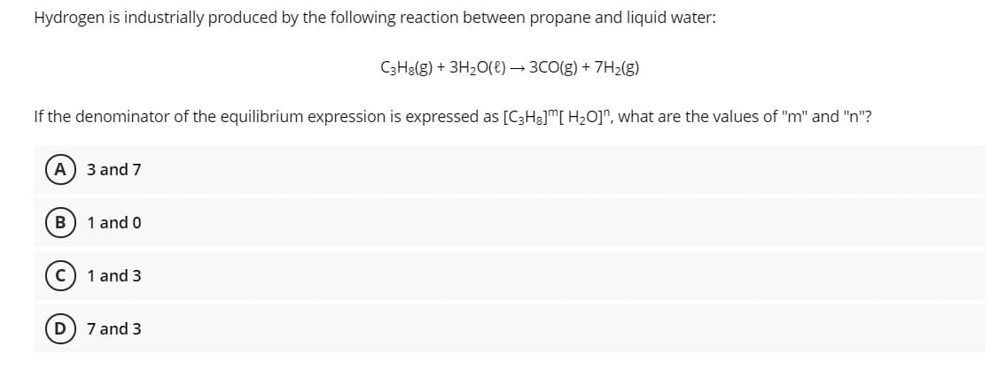 Hydrogen is industrially produced by the following reaction between propane and liquid water:
C3H3(g) + 3H20(e) → 3C0(g) + 7H2(g)
If the denominator of the equilibrium expression is expressed as [C3H3]™[ H2O]^, what are the values of "m" and "n"?
3 and 7
B
1 and 0
1 and 3
D
7 and 3
