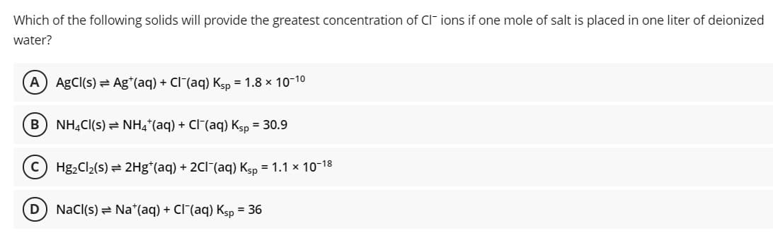 Which of the following solids will provide the greatest concentration of CI ions if one mole of salt is placed in one liter of deionized
water?
A) AgCl(s) = Ag*(aq) + Cl (aq) Ksp = 1.8 x 10-10
NH,CI(s) = NH4*(aq) + Cl (aq) Ksp = 30.9
C) Hg2Cl2(s) = 2Hg*(aq) + 2CI(aq) Ksp = 1.1 x 10-18
Nacl(s) = Na*(aq) + Cl (aq) Ksp = 36
