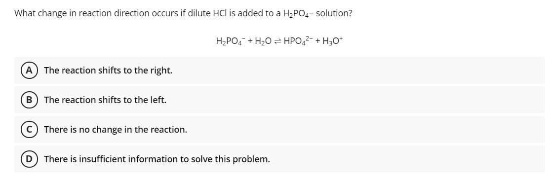 What change in reaction direction occurs if dilute HCl is added to a H2PO4- solution?
H2PO4 + H20 2 HPO,2- + H3o*
A) The reaction shifts to the right.
The reaction shifts to the left.
C
There is no change in the reaction.
D) There is insufficient information to solve this problem.
