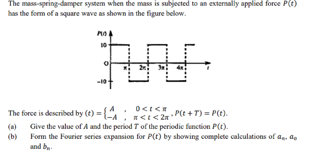 The mass-spring-damper system when the mass is subjected to an externally applied force P(t)
has the form of a square wave as shown in the figure below.
10
-10-
| , 0<t<TI
In <t < 2n ° P(t + T) = P(t).
The force is described by (t) =
Give the value of A and the period T of the periodic function P(t).
Form the Fourier series expansion for P(t) by showing complete calculations of an, ao
and bn.
(a)
(b)
