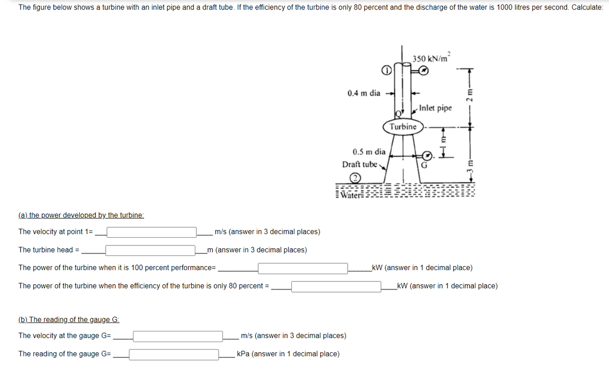 The figure below shows a turbine with an inlet pipe and a draft tube. If the efficiency of the turbine is only 80 percent and the discharge of the water is 1000 litres per second. Calculate:
350 kN/m
0.4 m dia -
Inlet pipe
Turbine
0.5 m dia
Draft tube
EWater
(a) the power developed by the turbine:
The velocity at point 1=
m/s (answer in 3 decimal places)
The turbine head =
m (answer in 3 decimal places)
The power of the turbine when it is 100 percent performance=
kW (answer in 1 decimal place)
The power of the turbine when the efficiency of the turbine is only 80 percent =
kW (answer in 1 decimal place)
(b) The reading of the gauge G:
The velocity at the gauge G=
m/s (answer in 3 decimal places)
The reading of the gauge G=
kPa (answer in 1 decimal place)
