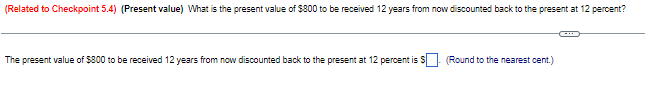 (Related to Checkpoint 5.4) (Present value) What is the present value of $800 to be received 12 years from now discounted back to the present at 12 percent?
The present value of $800 to be received 12 years from now discounted back to the present at 12 percent is
(Round to the nearest cent.)
C