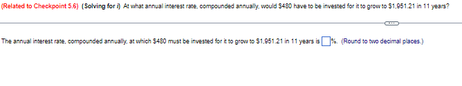 (Related to Checkpoint 5.6) (Solving for i) At what annual interest rate, compounded annually, would $480 have to be invested for it to grow to $1,951.21 in 11 years?
The annual interest rate, compounded annually, at which $480 must be invested for it to grow to $1,951.21 in 11 years is
%. (Round to two decimal places.)