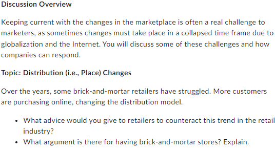 Discussion Overview
Keeping current with the changes in the marketplace is often a real challenge to
marketers, as sometimes changes must take place in a collapsed time frame due to
globalization and the Internet. You will discuss some of these challenges and how
companies can respond.
Topic: Distribution (i.e., Place) Changes
Over the years, some brick-and-mortar retailers have struggled. More customers
are purchasing online, changing the distribution model.
• What advice would you give to retailers to counteract this trend in the retail
industry?
• What argument is there for having brick-and-mortar stores? Explain.