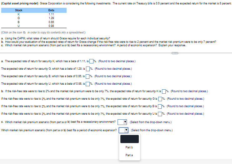 (Capital asset pricing model) Grace Corporation is considering the following investments. The current rate on Treasury bills is 0.5 percent and the expected return for the market is 8 percent.
Stock
K
Beta
1.11
G
B
U
1.29
0.85
0.98
(Click on the icon in order to copy its contents into a spreadsheet)
a. Using the CAPM, what rates of return should Grace require for each individual security?
b. How would your evaluation of the expected rates of return for Grace change if the risk-free rate were to rise to 2 percent and the market risk premium were to be only 7 percent?
c. Which market risk premium scenario (from part a or b) best fits a recessionary environment? A period of economic expansion? Explain your response.
a. The expected rate of return for security K, which has a beta of 1.11, is %. (Round to two decimal places.)
The expected rate of return for security G, which has a beta of 1.29, is
The expected rate of return for security B, which has a beta of 0.85, is
The expected rate of return for security U, which has a beta of 0.98, is
%. (Round to two decimal places.)
%.
(Round to two decimal places.)
%. (Round to two decimal places.)
%. (Round to two decimal places.)
%. (Round to two decimal places.)
b. If the risk-free rate were to rise to 2% and the market risk premium were to be only 7%, the expected rate of return for security K is %. (Round to two decimal places.)
If the risk-free rate were to rise to 2% and the market risk premium were to be only 7%, the expected rate of return for security G is
If the risk-free rate were to rise to 2% and the market risk premium were to be only 7%, the expected rate of return for security B is
If the risk-free rate were to rise to 2% and the market risk premium were to be only 7%, the expected rate of return for security U is
c. Which market risk premium scenario (from part a or b) best fits a recessionary environment?
Which market risk premium scenario (from part a or b) best fits a period of economic expansion?
%. (Round to two decimal places.)
(Select from the drop-down menu.)
(Select from the drop-down menu.)
Part b
Parta