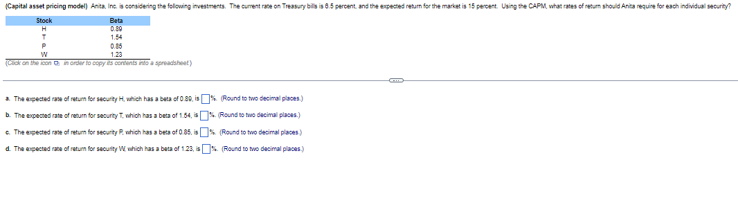 (Capital asset pricing model) Anita, Inc. is considering the following investments. The current rate on Treasury bills is 8.5 percent, and the expected return for the market is 15 percent. Using the CAPM, what rates of return should Anita require for each individual security?
Stock
Beta
H
0.89
T
P
W
1.54
0.85
1.23
(Click on the icon in order to copy its contents into a spreadsheet)
a. The expected rate of return for security H, which has a beta of 0.89, is
b. The expected rate of return for security T, which has a beta of 1.54, is
c. The expected rate of return for security P, which has a beta of 0.85, is
d. The expected rate of return for security W, which has a beta of 1.23, is
%. (Round to two decimal places.)
%. (Round to two decimal places.)
%. (Round to two decimal places.)
%. (Round to two decimal places.)