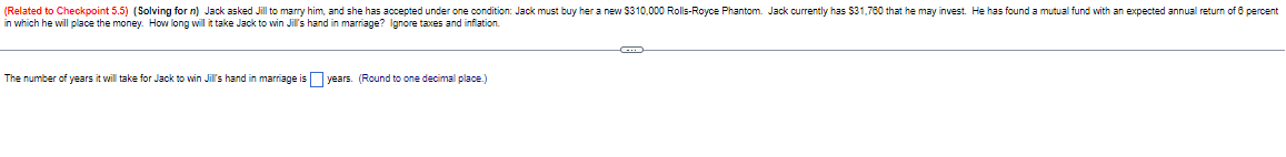 (Related to Checkpoint 5.5) (Solving for n) Jack asked Jill to marry him, and she has accepted under one condition: Jack must buy her a new $310,000 Rolls-Royce Phantom. Jack currently has $31,760 that he may invest. He has found a mutual fund with an expected annual return of 6 percent
in which he will place the money. How long will it take Jack to win Jill's hand in marriage? Ignore taxes and inflation.
The number of years it will take for Jack to win Jill's hand in marriage is years. (Round to one decimal place.)