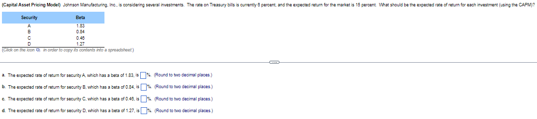 (Capital Asset Pricing Model) Johnson Manufacturing, Inc., is considering several investments. The rate on Treasury bills is currently 6 percent, and the expected return for the market is 15 percent. What should be the expected rate of return for each investment (using the CAPM)?
Security
A
Beta
1.83
B
C
D
0.84
0.48
1.27
(Click on the icon in order to copy its contents into a spreadsheet.)
a. The expected rate of return for security A, which has a beta of 1.83, is %. (Round to two decimal places.)
b. The expected rate of return for security B, which has a beta of 0.84, is %. (Round to two decimal places.)
c. The expected rate of return for security C, which has a beta of 0.48, is %. (Round to two decimal places.)
d. The expected rate of return for security D, which has a beta of 1.27, is %. (Round to two decimal places.)