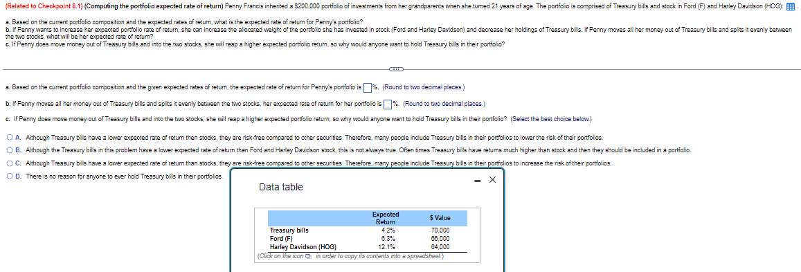 (Related to Checkpoint 8.1) (Computing the portfolio expected rate of return) Penny Francis inherited a $200,000 portfolio of investments from her grandparents when she turned 21 years of age. The portfolio is comprised of Treasury bills and stock in Ford (F) and Harley Davidson (HOG):
a. Based on the current portfolio composition and the expected rates of return, what is the expected rate of return for Penny's portfolio?
b. If Penny wants to increase her expected portfolio rate of return, she can increase the allocated weight of the portfolio she has invested in stock (Ford and Harley Davidson) and decrease her holdings of Treasury bills. If Penny moves all her money out of Treasury bills and splits it evenly between
the two stocks, what will be her expected rate of return?
c. If Penny does move money out of Treasury bills and into the two stocks, she will reap a higher expected portfolio return, so why would anyone want to hold Treasury bills in their portfolio?
a. Based on the current portfolio composition and the given expected rates of return, the expected rate of return for Penny's portfolio is %. (Round to two decimal places.)
b. If Penny moves all her money out of Treasury bills and splits it evenly between the two stocks, her expected rate of return for her portfolio is %. (Round to two decimal places.)
c. If Penny does move money out of Treasury bills and into the two stocks, she will reap a higher expected portfolio return, so why would anyone want to hold Treasury bills in their portfolio? (Select the best choice below.)
○ A. Although Treasury bills have a lower expected rate of return then stocks, they are risk-free compared to other securities. Therefore, many people include Treasury bills in their portfolios to lower the risk of their portfolios.
OB. Although the Treasury bills in this problem have a lower expected rate of return than Ford and Harley Davidson stock, this is not always true. Often times Treasury bills have returns much higher than stock and then they should be included in a portfolio.
○ C. Although Treasury bills have a lower expected rate of return than stocks, they are risk-free compared to other securities. Therefore, many people include Treasury bills in their portfolios to increase the risk of their portfolios.
OD. There is no reason for anyone to ever hold Treasury bills in their portfolios.
Data table
Expected
Return
$ Value
Treasury bills
4.2%
70,000
Ford (F)
6.3%
68,000
Harley Davidson (HOG)
12.1%
64,000
(Click on the icon in order to copy its contents into a spreadsheet.)