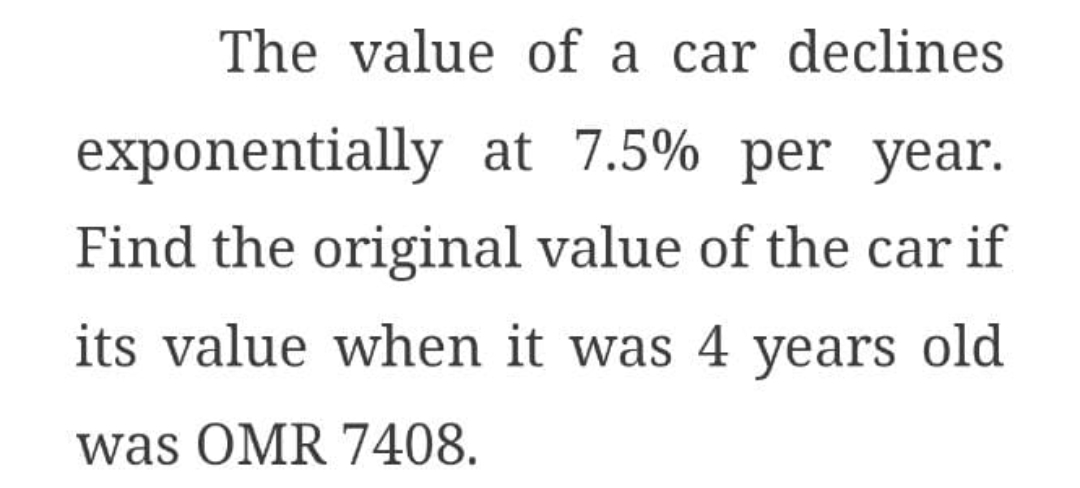 The value of a car declines
exponentially at 7.5% per year.
Find the original value of the car if
its value when it was 4 years old
was OMR 7408.
