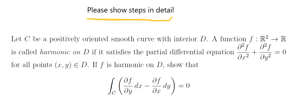 Please show steps in detail
Let C be a positively oriented smooth curve with interior D. A function f : R? → R
is called harmonic on D if it satisfies the partial differential equation
= 0
dy?
for all points (, y) E D. If ƒ is harmonic on D, show that
fe,
dx
fe
= 0
dy
-
