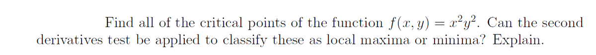 Find all of the critical points of the function f(x,y) = x²y². Can the second
derivatives test be applied to classify these as local maxima or minima? Explain.
