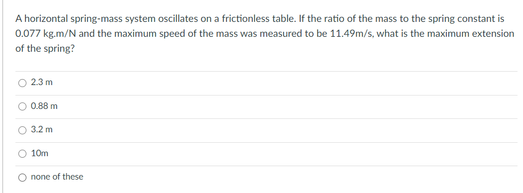 A horizontal spring-mass system oscillates on a frictionless table. If the ratio of the mass to the spring constant is
0.077 kg.m/N and the maximum speed of the mass was measured to be 11.49m/s, what is the maximum extension
of the spring?
O 2.3 m
O 0.88 m
О 3.2 m
O 10m
O none of these
