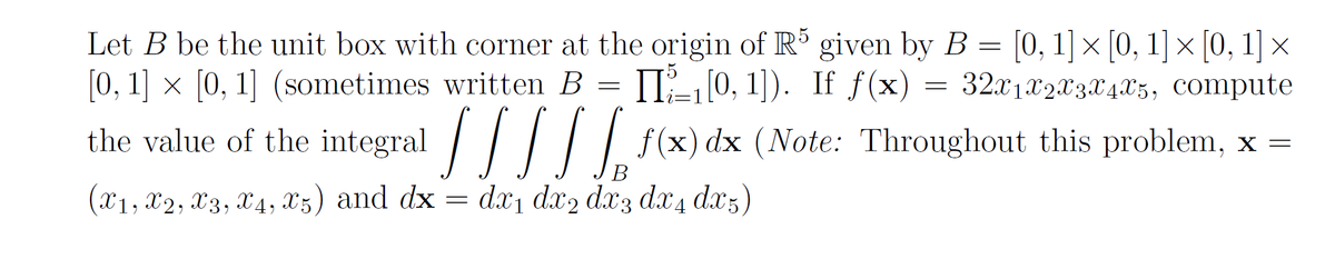 Let \( B \) be the unit box with corner at the origin of \( \mathbb{R}^5 \) given by \( B = [0, 1] \times [0, 1] \times [0, 1] \times [0, 1] \times [0, 1] \) (sometimes written \( B = \prod_{i=1}^5 [0, 1] \)). If \( f(\mathbf{x}) = 32x_1x_2x_3x_4x_5 \), compute the value of the integral

\[
\int \int \int \int \int_B f(\mathbf{x}) \, d\mathbf{x} 
\]

(Note: Throughout this problem, \( \mathbf{x} = (x_1, x_2, x_3, x_4, x_5) \) and \( d\mathbf{x} = dx_1 \, dx_2 \, dx_3 \, dx_4 \, dx_5 \)).