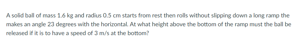 A solid ball of mass 1.6 kg and radius 0.5 cm starts from rest then rolls without slipping down a long ramp the
makes an angle 23 degrees with the horizontal. At what height above the bottom of the ramp must the ball be
released if it is to have a speed of 3 m/s at the bottom?
