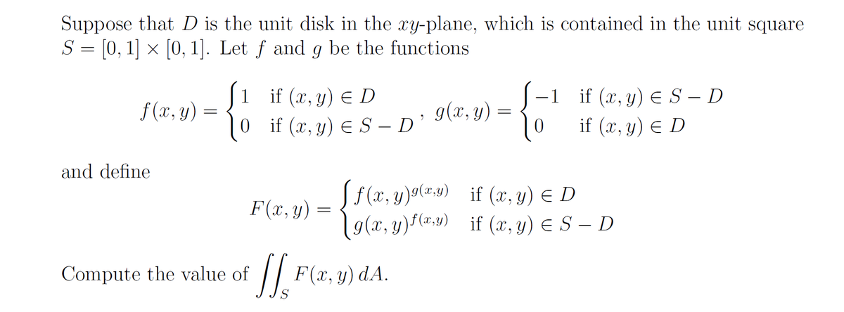 Suppose that \( D \) is the unit disk in the \( xy \)-plane, which is contained in the unit square \( S = [0,1] \times [0,1] \). Let \( f \) and \( g \) be the functions

\[
f(x, y) = 
\begin{cases} 
1 & \text{if } (x, y) \in D \\
0 & \text{if } (x, y) \in S - D 
\end{cases}
, \quad
g(x, y) = 
\begin{cases} 
-1 & \text{if } (x, y) \in S - D \\
0 & \text{if } (x, y) \in D 
\end{cases}
\]

and define

\[
F(x, y) = 
\begin{cases} 
f(x, y)^{g(x, y)} & \text{if } (x, y) \in D \\
g(x, y)^{f(x, y)} & \text{if } (x, y) \in S - D 
\end{cases}
\]

Compute the value of 

\[
\iint_S F(x, y) \, dA.
\]