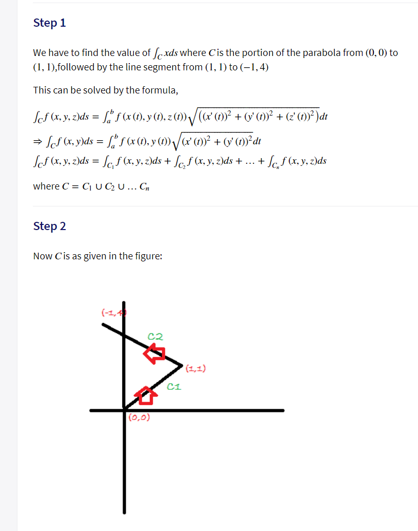 Step 1
We have to find the value of oxds where Cis the portion of the parabola from (0, 0) to
(1, 1),followed by the line segment from (1, 1) to (-1,4)
This can be solved by the formula,
Ses (x, y. z)ds = [" f (x (1), y (1), z (1) /(x (1)² + (v (1)° + (2 (1)* )dt
→ ScS (x, y)ds = L, f (x (1), y (1) /œ (1)° + v° (1)°²dt
Sef (x, y, z)ds = [c, f (x, y, z)ds + fc,f (x, y, z)ds + ... + Sc,ƒ (x, y, z)ds
%3D
where C = C U C2 U ... Cn
Step 2
Now C'is as given in the figure:
(-1,4
C2
(1,1)
C1
(0,0)
