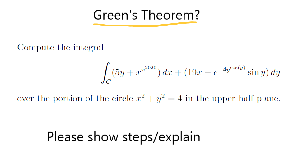 Green's Theorem?
Compute the integral
(5y + rr2020,
C
") dx + (19x – e
-4ycos(y)
sin y) dy
-
over the portion of the circle x² + y? = 4 in the upper half plane.
Please show steps/explain
