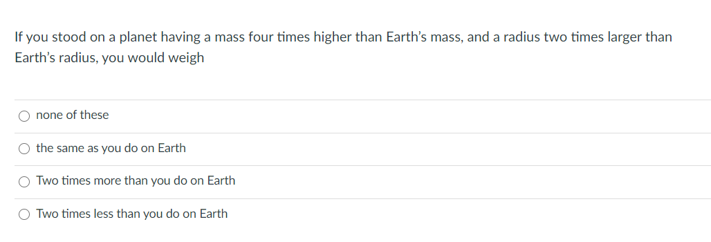 If you stood on a planet having a mass four times higher than Earth's mass, and a radius two times larger than
Earth's radius, you would weigh
O none of these
O the same as you do on Earth
Two times more than you do on Earth
O Two times less than you do on Earth
