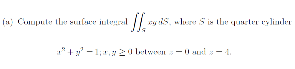 (a) Compute the surface integral ||
xy dS, where S is the quarter cylinder
x? + y? = 1; x, y > 0 between z = 0 and z = 4.
%3D
