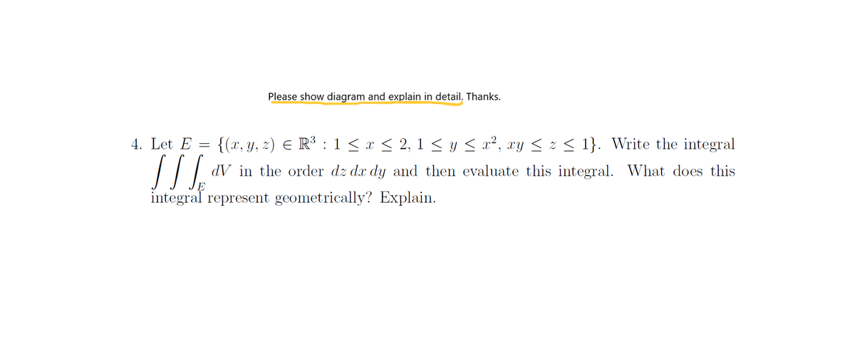 Please show diagram and explain in detail. Thanks.
4. Let E = {(x, y, 2) € R : 1 < x < 2, 1 < y < x², ry < z < 1}. Write the integral
dV in the order dz dx dy and then evaluate this integral. What does this
integral represent geometrically? Explain.
