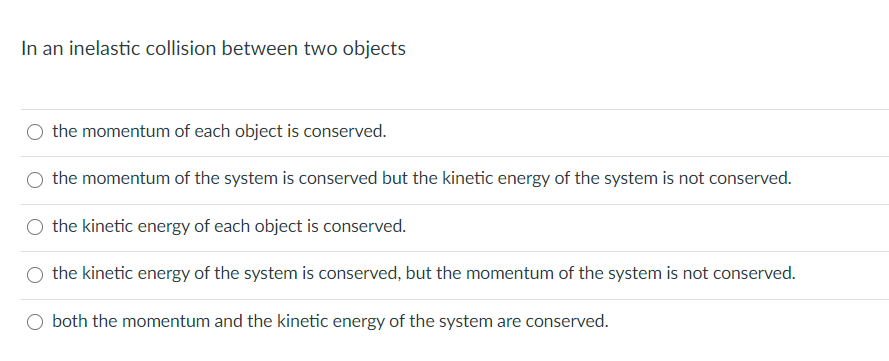 In an inelastic collision between two objects
the momentum of each object is conserved.
the momentum of the system is conserved but the kinetic energy of the system is not conserved.
the kinetic energy of each object is conserved.
the kinetic energy of the system is conserved, but the momentum of the system is not conserved.
both the momentum and the kinetic energy of the system are conserved.
