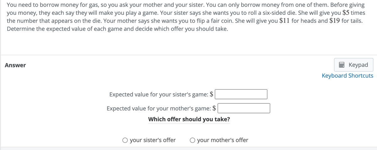 You need to borrow money for gas, so you ask your mother and your sister. You can only borrow money from one of them. Before giving
you money, they each say they will make you play a game. Your sister says she wants you to roll a six-sided die. She will give you $5 times
the number that appears on the die. Your mother says she wants you to flip a fair coin. She will give you $11 for heads and $19 for tails.
Determine the expected value of each game and decide which offer you should take.
Answer
Кeypad
Keyboard Shortcuts
Expected value for your sister's game: $
Expected value for your mother's game: $
Which offer should you take?
O your sister's offer
O your mother's offer
