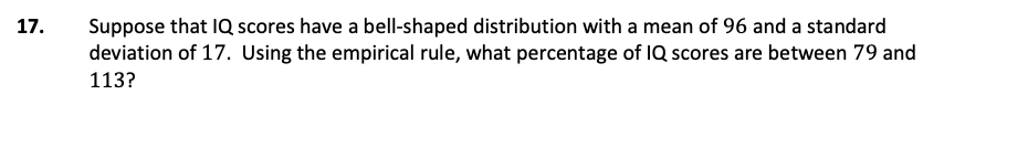 Suppose that IQ scores have a bell-shaped distribution with a mean of 96 and a standard
deviation of 17. Using the empirical rule, what percentage of IQ scores are between 79 and
17.
113?
