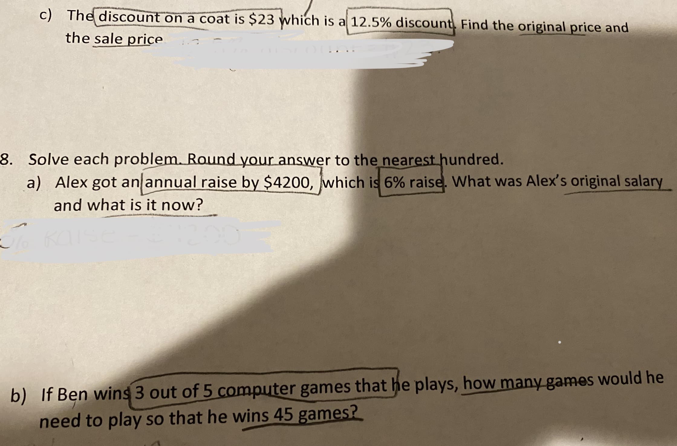 c) The discount on a coat is $23 which is a 12.5% discount, Find the original price and
the sale price
8. Solve each problem. Round your answer to the nearest hundred.
a) Alex got an annual raise by $4200, which is 6% raise. What was Alex's original salary
and what is it now?
b) If Ben wins 3 out of 5 computer games that he plays, how many games would he
