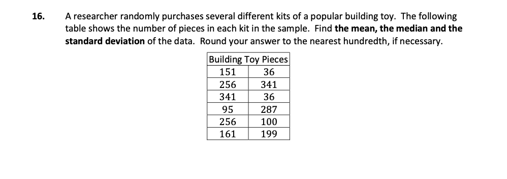 A researcher randomly purchases several different kits of a popular building toy. The following
table shows the number of pieces in each kit in the sample. Find the mean, the median and the
standard deviation of the data. Round your answer to the nearest hundredth, if necessary.
16.
Building Toy Pieces
151
36
256
341
341
36
95
287
256
100
161
199
