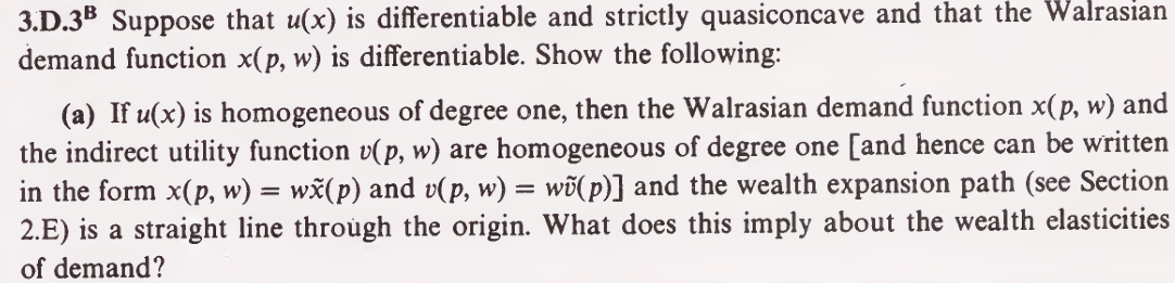 3.D.3B Suppose that u(x) is differentiable and strictly quasiconcave and that the Walrasian
demand function x(p, w) is differentiable. Show the following:
(a) If u(x) is homogeneous of degree one, then the Walrasian demand function x(p, w) and
the indirect utility function v(p, w) are homogeneous of degree one [and hence can be written
in the form x(p, w) = wx(p) and v(p, w) = w(p)] and the wealth expansion path (see Section
2.E) is a straight line through the origin. What does this imply about the wealth elasticities
of demand?