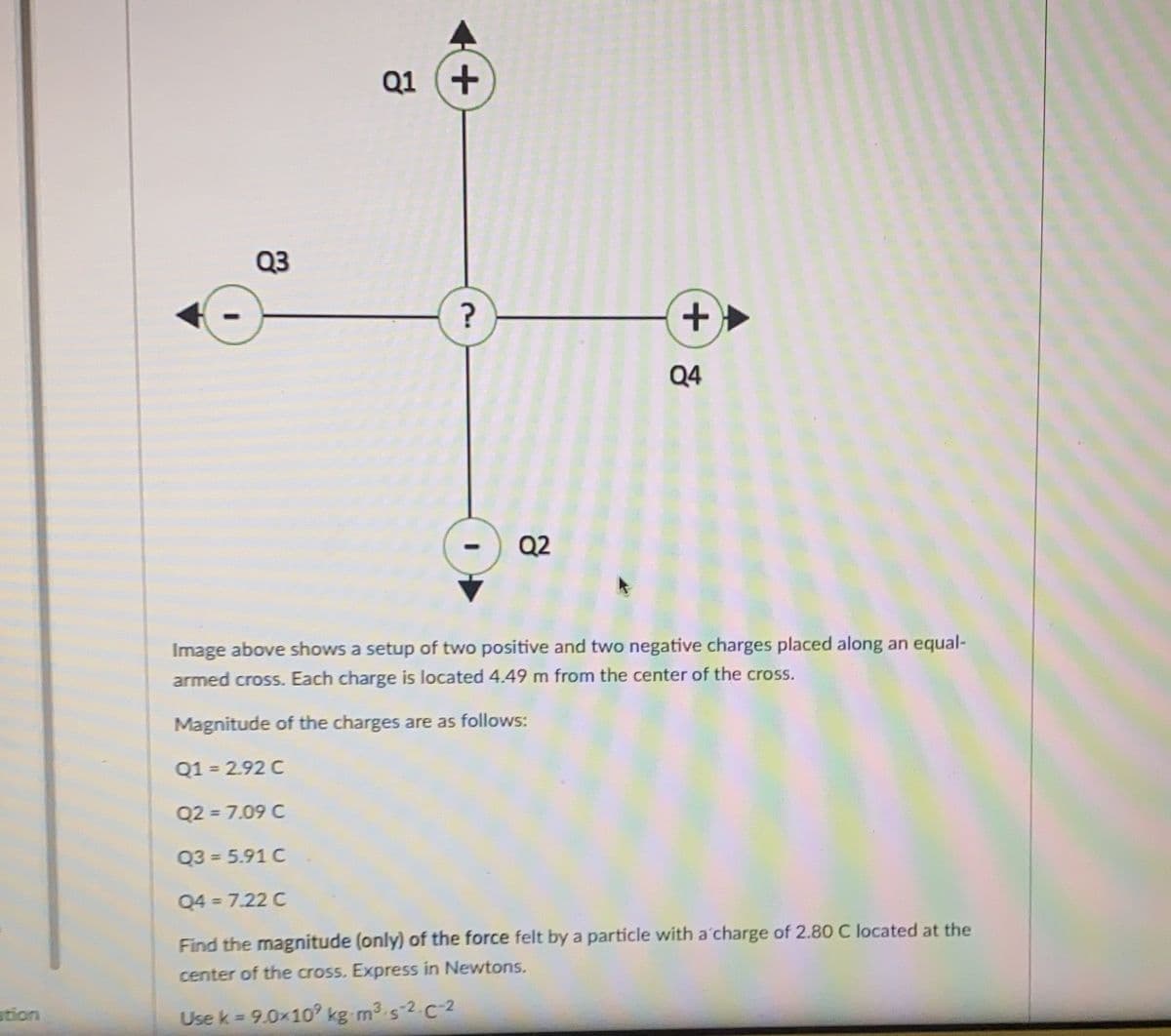 Q1 (+
Q3
+.
Q4
Q2
Image above shows a setup of two positive and two negative charges placed along an equal-
armed cross. Each charge is located 4.49 m from the center of the cross.
Magnitude of the charges are as follows:
Q1 = 2.92 C
Q2 = 7.09 C
Q3 = 5.91 C
Q4 = 7.22 C
Find the magnitude (only) of the force felt by a particle with a'charge of 2.80 C located at the
center of the cross. Express in Newtons.
stion
Use k 9.0x10 kg m3 s-2.C-2
