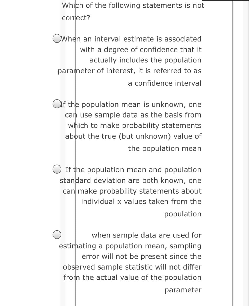 Which of the following statements is not
correct?
OWhen an interval estimate is associated
with a degree of confidence that it
actually includes the population
parameter of interest, it is referred to as
a confidence interval
Of the population mean is unknown, one
can use sample data as the basis from
which to make probability statements
about the true (but unknown) value of
the population mean
O If the population mean and population
standard deviation are both known, one
can make probability statements about
individual x values taken from the
population
when sample data are used for
estimating a population mean, sampling
error will not be present since the
observed sample statistic will not differ
from the actual value of the population
parameter
