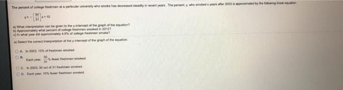 The percent of collge treshmen at partcular university whe moke has decreased seadly in recent ynan. The percent, y who snoked x year ater 2003 is aporomaet by he owing ine quation.
30
*+10
What interpretation can be given to the yanterct of the graph of the equation
bị Approximately what percent of colege freshmen smoked in 2012
e) in what year did approimately 4.% of college treshmen wnoke?
a) Select the conect interpretation of the yintercept of the graph of the equation
OA h2003, 10% of teshmen mokad
tewer treshmen umoked
31
Each year,
OC. h 2003, 30 out of 31 rehmen smoked
OO Each yer 10% fewer treshmen smoked.
