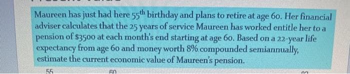 Maureen has just had here 55th birthday and plans to retire at age 6o. Her financial
adviser calculates that the 25 years of service Maureen has worked entitle her to a
pension of $35oo at each month's end starting at age 60. Based on a 22-year life
expectancy from age 60 and money worth 8% compounded semiannually,
estimate the current economic value of Maureen's pension.
55
60
