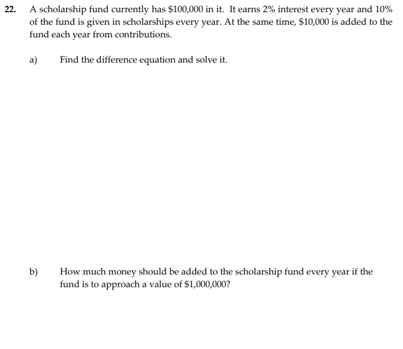 A scholarship fund currently has $100,000 in it. It earns 2% interest every year and 10%
of the fund is given in scholarships every year. At the same time, $10,000 is added to the
fund each year from contributions.
22.
a)
Find the difference equation and solve it.
b)
How much money should be added to the scholarship fund every year if the
fund is to approach a value of $1,000,000?
