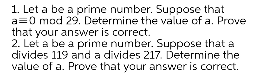 1. Let a be a prime number. Suppose that
a=0 mod 29. Determine the value of a. Prove
that your answer is correct.
2. Let a be a prime number. Suppose that a
divides 119 and a divides 217. Determine the
value of a. Prove that your answer is correct.
