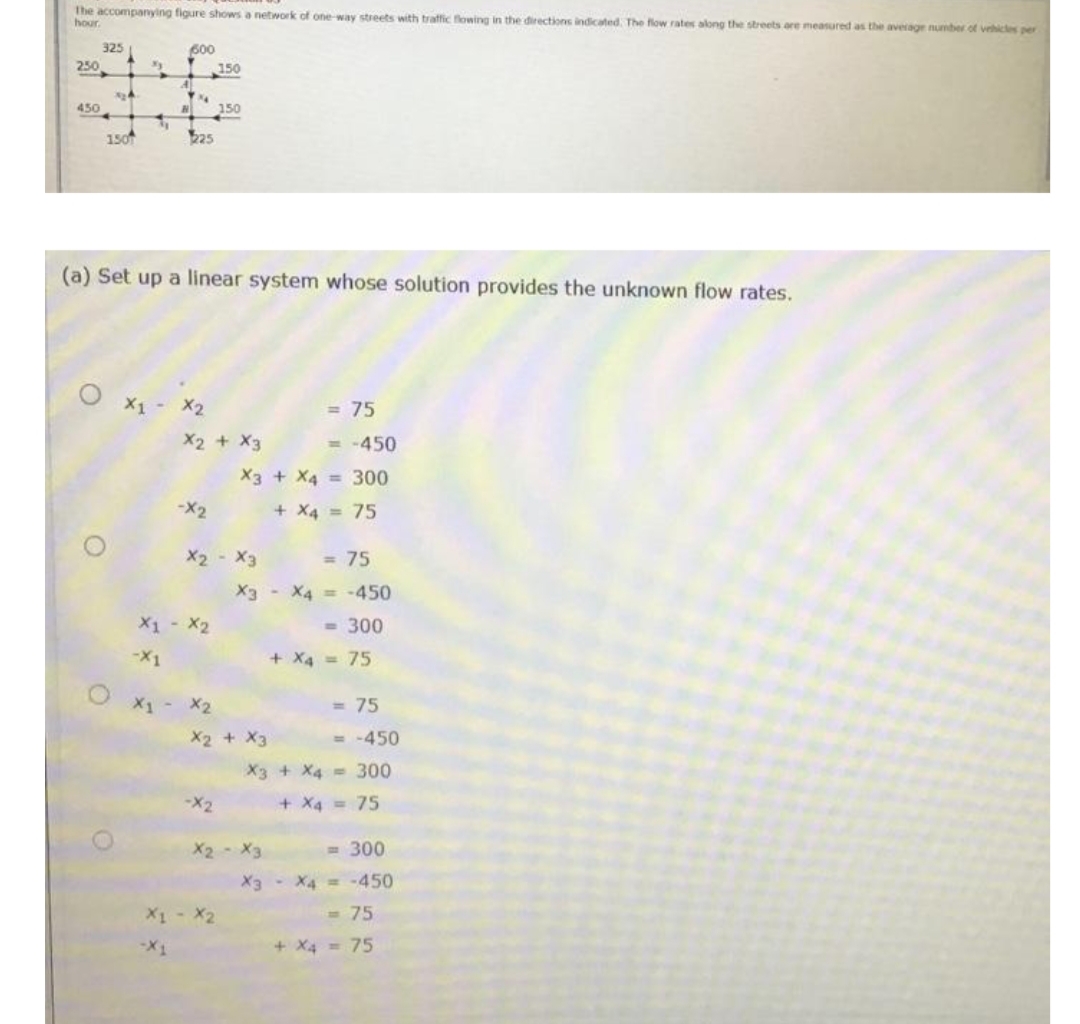 The accompanying figure shows a network of one way streets with traffic flowing in the directions indicated. The flow rates along the streets are measured as the average number of vehicles per
hour.
325
600
250
150
450
150
150
(a) Set up a linear system whose solution provides the unknown flow rates.
X2
= 75
X2 + X3
= -450
X3 + X4 = 300
-X2
+ X4 = 75
X2 - X3
= 75
X3- X4 = -450
X1 - X2
- 300
-X1
+ X4 = 75
X1- X2
= 75
X2 + X3
= -450
X3 + X4 300
-X2
+ X4 = 75
X2 X3
= 300
X3 X4 -450
= 75
2x - 1x
+ X4 = 75
