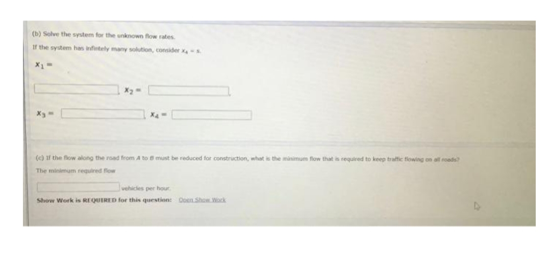 (b) Solve the system for the unknown flow rates.
If the system has infirtely many solution, consider xs
X1
Xa
(c) if the flow along the road from A to B must be reduced for construction, what is the minimum flow that is required to keep traffic fiowing on all roads
The minimum required flow
vehicles per hoOur
Show Work is REQUIRED for this question: Ooen Show Work
