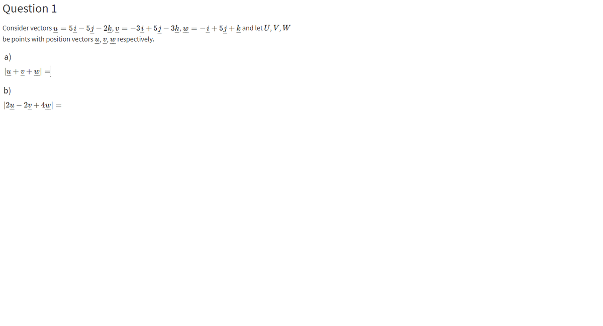 Question 1
Consider vectors u = 5i – 5j – 2k, v = –3i +5j – 3k, w = -i+ 5j+k and let U, V, W
be points with position vectors u, v, w respectively.
a)
u + v + w|
b)
|2u – 2v + 4w|
