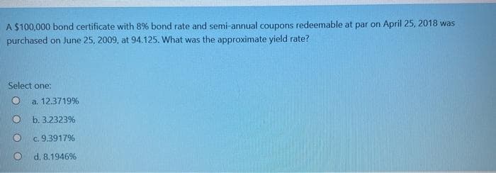 A $100,000 bond certificate with 8% bond rate and semi-annual coupons redeemable at par on April 25, 2018 was
purchased on June 25, 2009, at 94.125. What was the approximate yield rate?
Select one:
a. 12.3719%
b. 3.2323%
O c. 9.3917%
d. 8.1946%
