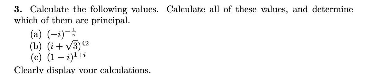 3. Calculate the following values. Calculate all of these values, and determine
which of them are principal.
(a) (-i)-
(b) (i+ v3)42
(c) (1 – i)l+i
Clearly display your calculations.
