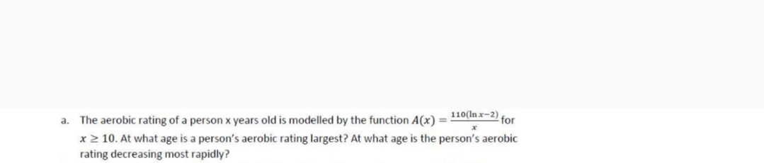 110(In x-2)
a. The aerobic rating of a person x years old is modelled by the function A(x) =
for
x > 10. At what age is a person's aerobic rating largest? At what age is the person's aerobic
rating decreasing most rapidly?
