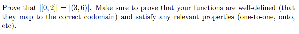 Prove that |[0, 2]|| = |(3,6)|. Make sure to prove that your functions are well-defined (that
they map to the correct codomain) and satisfy any relevant properties (one-to-one, onto,
etc).
