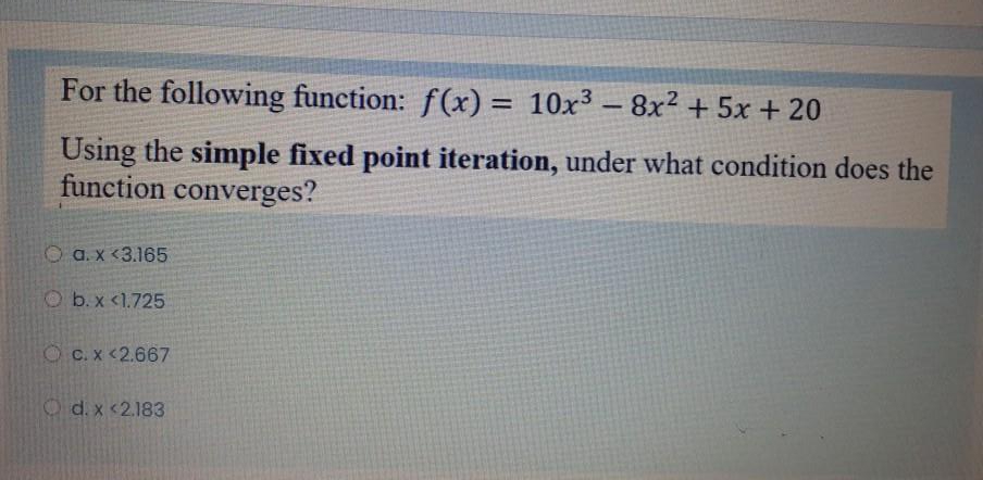 For the following function: f(x) = 10x³ – 8x² + 5x + 20
%3D
Using the simple fixed point iteration, under what condition does the
function converges?
O a. x <3.165
O b.x <1.725
O C. x <2.667
O d. x <2.183
