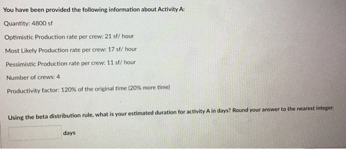 You have been provided the following information about Activity A:
Quantity: 4800 sf
Optimistic Production rate per crew: 21 sf/ hour
Most Likely Production rate per crew: 17 sf/ hour
Pessimistic Production rate per crew: 11 sf/ hour
Number of crews: 4
Productivity factor: 120% of the original time (20% more time)
Using the beta distribution rule, what is your estimated duration for activity A in days? Round your answer to the nearest integer.
days

