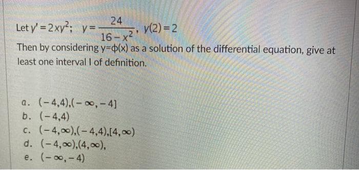 24
Let y' = 2xy; y=
y(2) = 2
16-x2
Then by considering y=6(x) as a solution of the differential equation, give at
least one interval I of definition.
a. (-4,4),(- 0, - 4]
b. (-4,4)
c. (-4,00),(-4,4),[4,00)
d. (-4,00),(4,0c),
e. (-o,-4)
