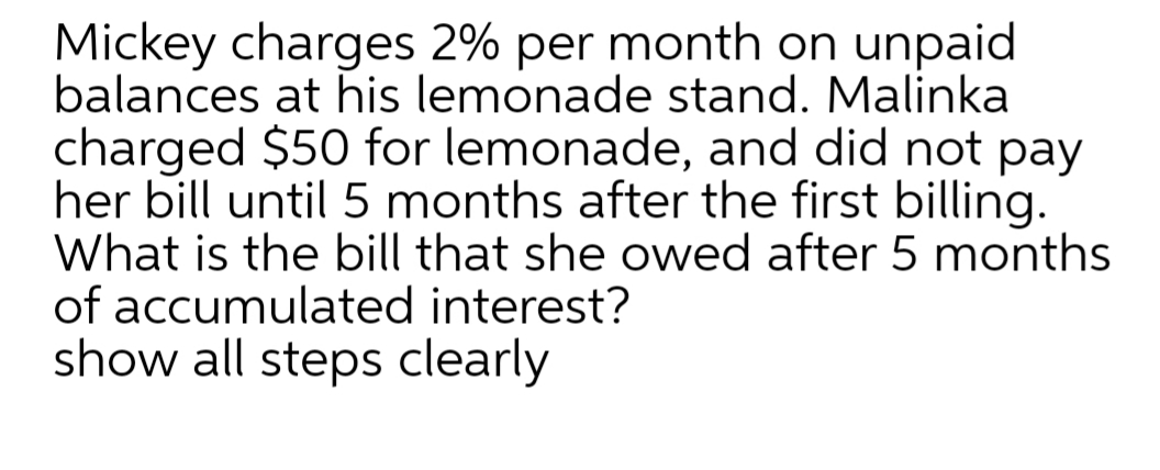 Mickey charges 2% per month on unpaid
balances at his lemonade stand. Malinka
charged $50 for lemonade, and did not pay
her bill until 5 months after the first billing.
What is the bill that she owed after 5 months
of accumulated interest?
show all steps clearly
